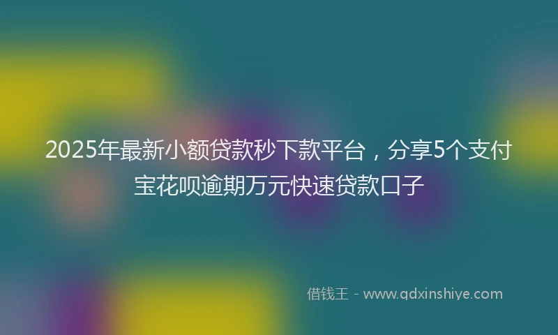2025年最新小额贷款秒下款平台，分享5个支付宝花呗逾期万元快速贷款口子