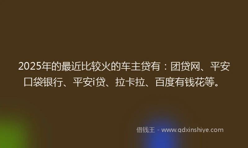 2025年的最近比较火的车主贷有：团贷网、平安口袋银行、平安i贷、拉卡拉、百度有钱花等。