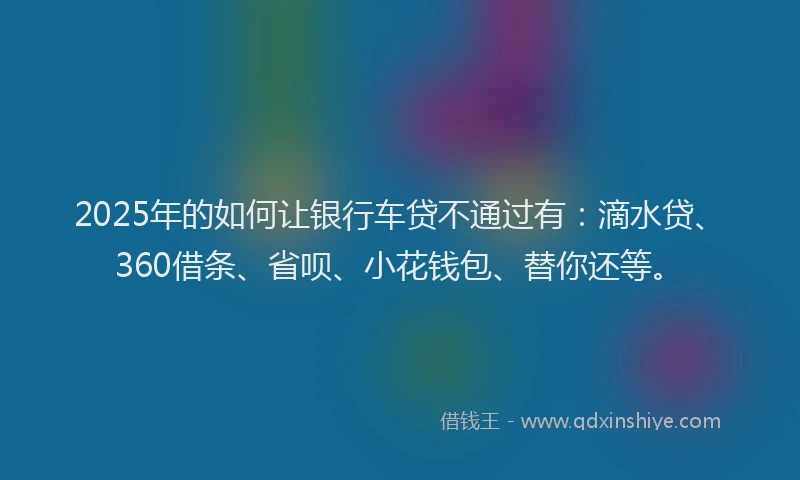 2025年的如何让银行车贷不通过有：滴水贷、360借条、省呗、小花钱包、替你还等。