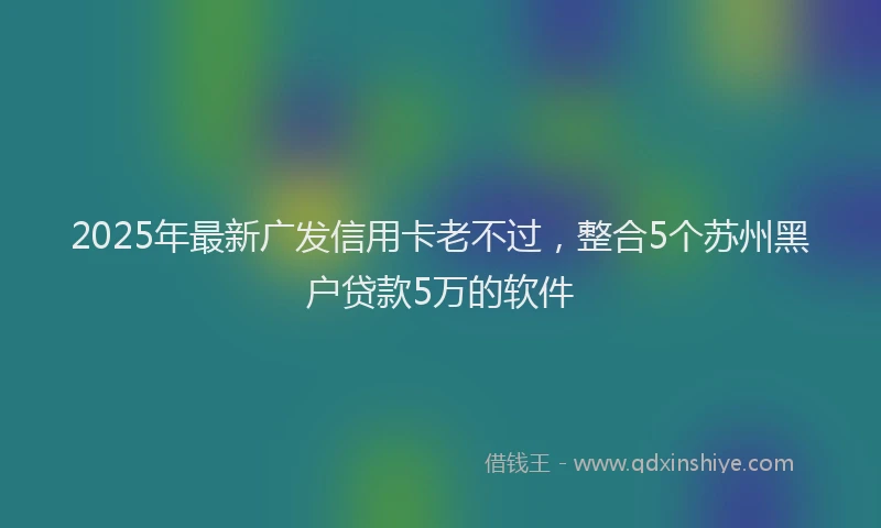 2025年最新广发信用卡老不过，整合5个苏州黑户贷款5万的软件