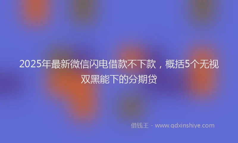 2025年最新微信闪电借款不下款，概括5个无视双黑能下的分期贷