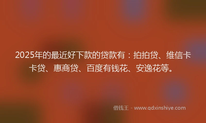 2025年的最近好下款的贷款有：拍拍贷、维信卡卡贷、惠商贷、百度有钱花、安逸花等。
