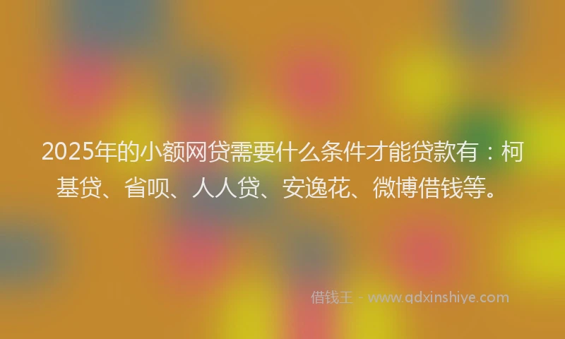 2025年的小额网贷需要什么条件才能贷款有：柯基贷、省呗、人人贷、安逸花、微博借钱等。