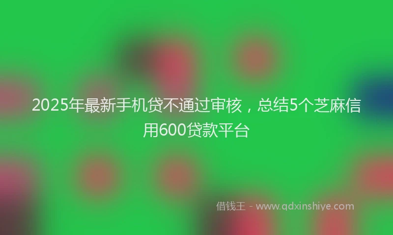 2025年最新手机贷不通过审核，总结5个芝麻信用600贷款平台