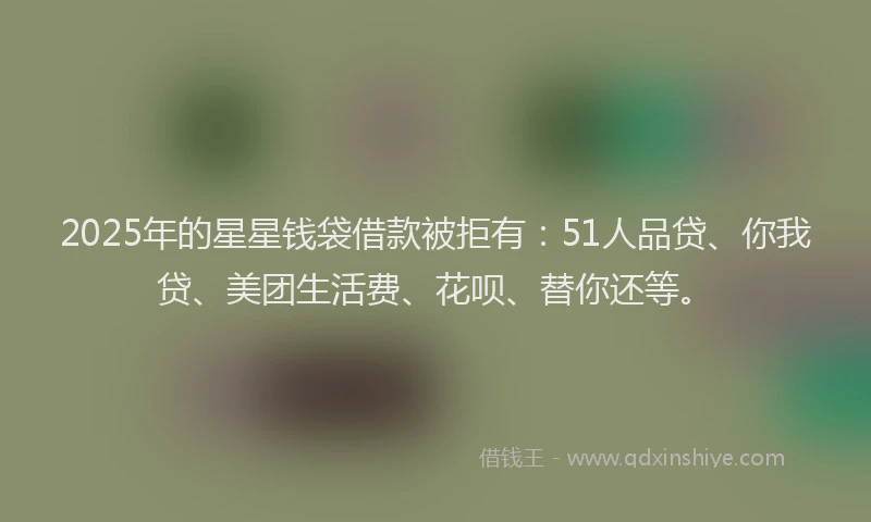 2025年的星星钱袋借款被拒有：51人品贷、你我贷、美团生活费、花呗、替你还等。