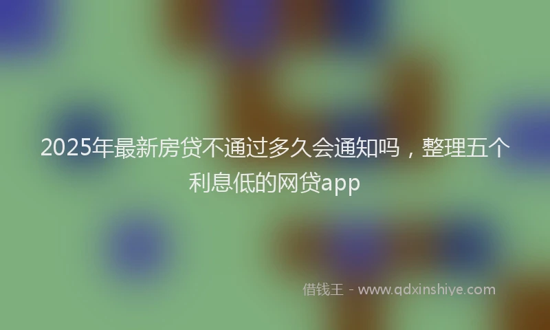 2025年最新房贷不通过多久会通知吗，整理五个利息低的网贷app