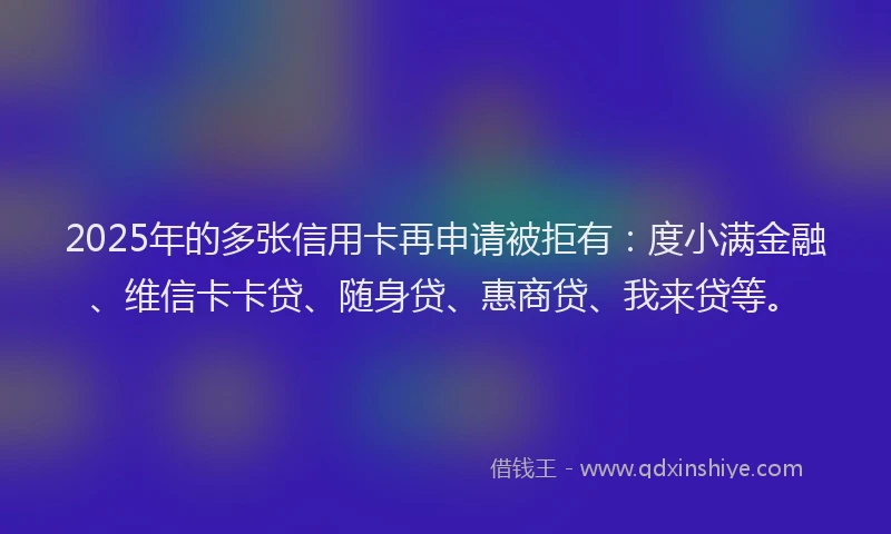 2025年的多张信用卡再申请被拒有：度小满金融、维信卡卡贷、随身贷、惠商贷、我来贷等。