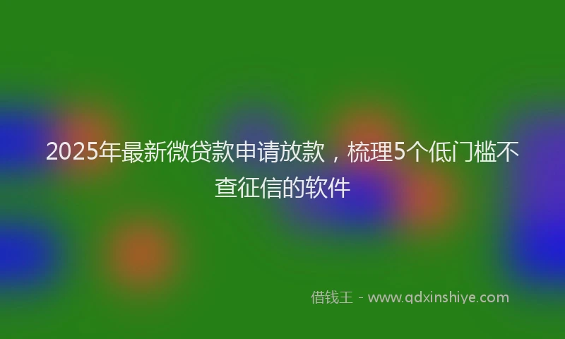 2025年最新微贷款申请放款，梳理5个低门槛不查征信的软件