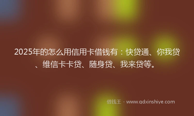 2025年的怎么用信用卡借钱有：快贷通、你我贷、维信卡卡贷、随身贷、我来贷等。