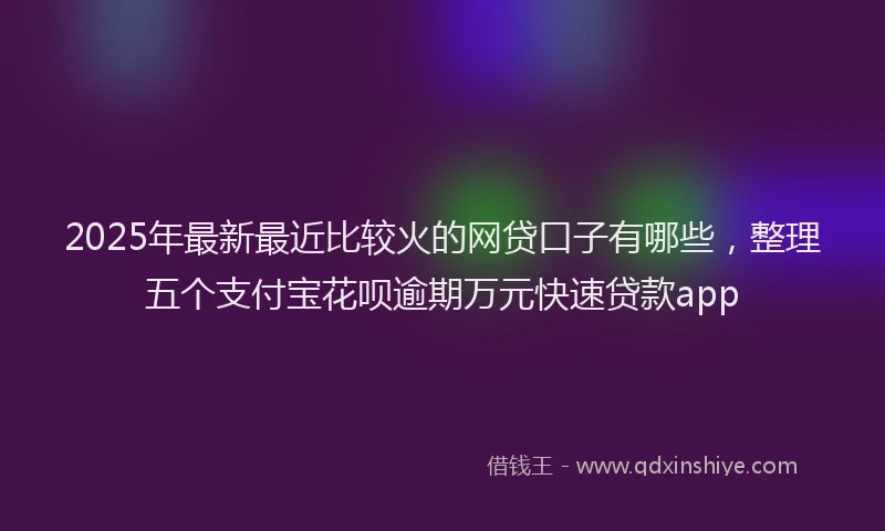 2025年最新最近比较火的网贷口子有哪些，整理五个支付宝花呗逾期万元快速贷款app