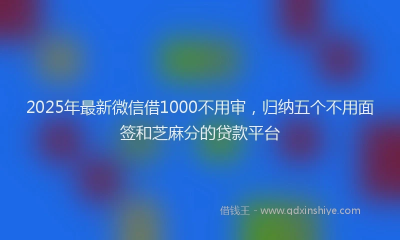 2025年最新微信借1000不用审，归纳五个不用面签和芝麻分的贷款平台
