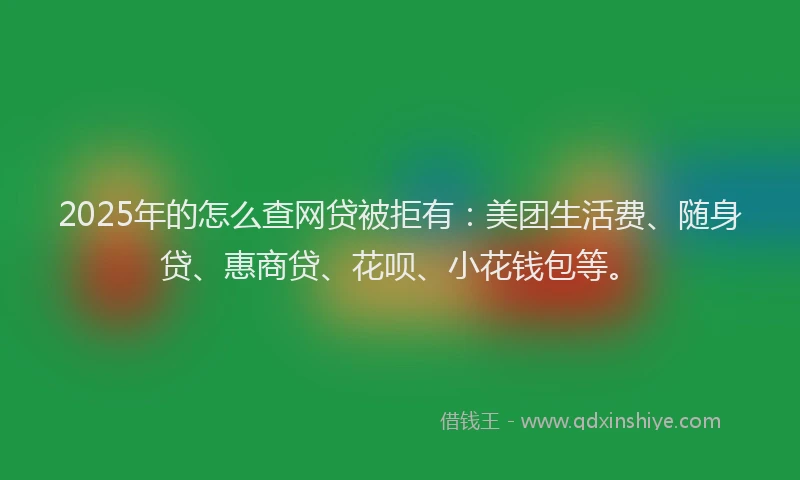 2025年的怎么查网贷被拒有：美团生活费、随身贷、惠商贷、花呗、小花钱包等。