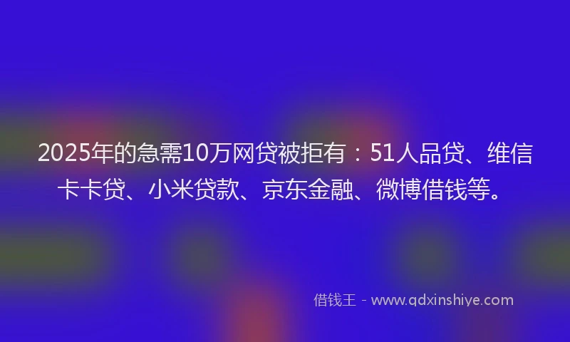 2025年的急需10万网贷被拒有：51人品贷、维信卡卡贷、小米贷款、京东金融、微博借钱等。