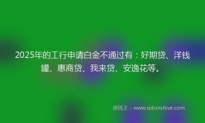 2025年的工行申请白金不通过有：好期贷、洋钱罐、惠商贷、我来贷、安逸花等。