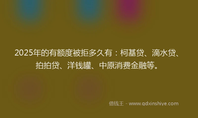 2025年的有额度被拒多久有：柯基贷、滴水贷、拍拍贷、洋钱罐、中原消费金融等。