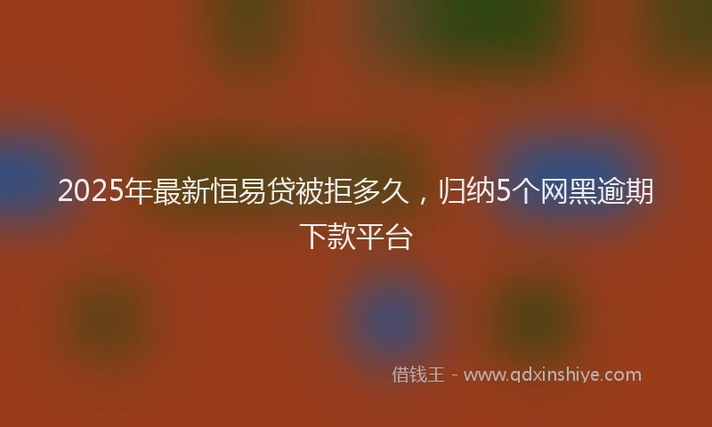 2025年最新恒易贷被拒多久，归纳5个网黑逾期下款平台