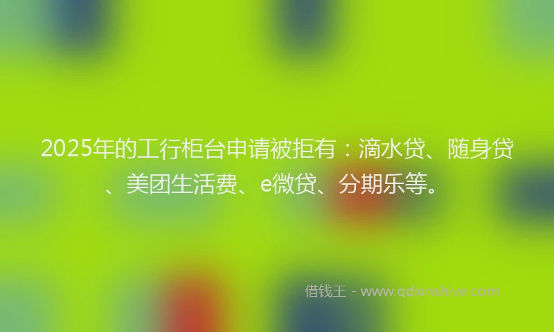 2025年的工行柜台申请被拒有：滴水贷、随身贷、美团生活费、e微贷、分期乐等。