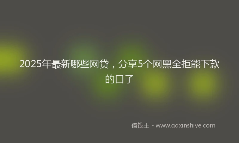 2025年最新哪些网贷，分享5个网黑全拒能下款的口子