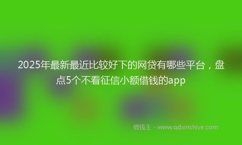 2025年最新最近比较好下的网贷有哪些平台，盘点5个不看征信小额借钱的app