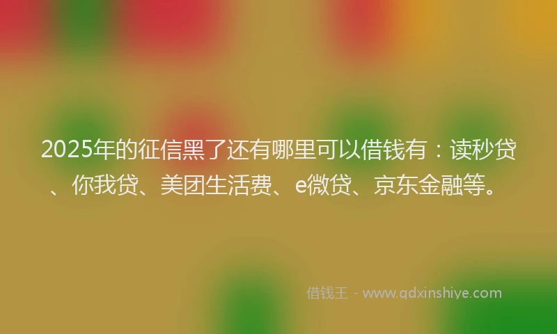 2025年的征信黑了还有哪里可以借钱有：读秒贷、你我贷、美团生活费、e微贷、京东金融等。