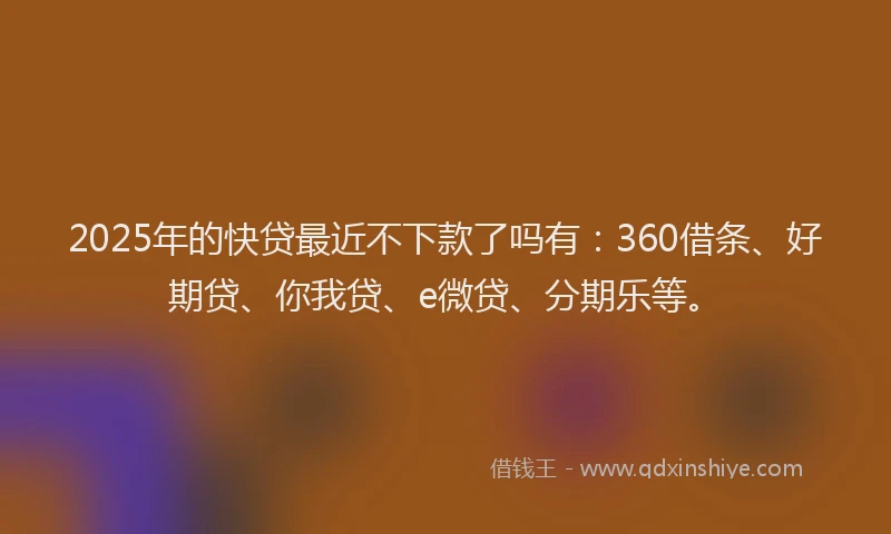 2025年的快贷最近不下款了吗有：360借条、好期贷、你我贷、e微贷、分期乐等。