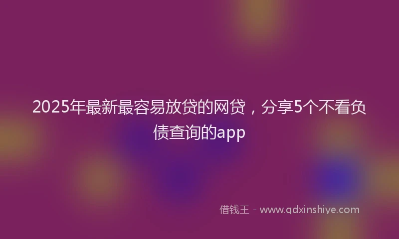 2025年最新最容易放贷的网贷，分享5个不看负债查询的app