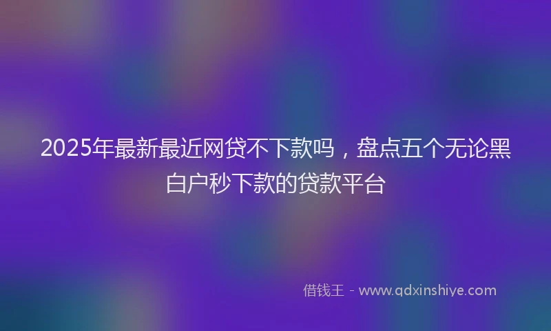 2025年最新最近网贷不下款吗，盘点五个无论黑白户秒下款的贷款平台