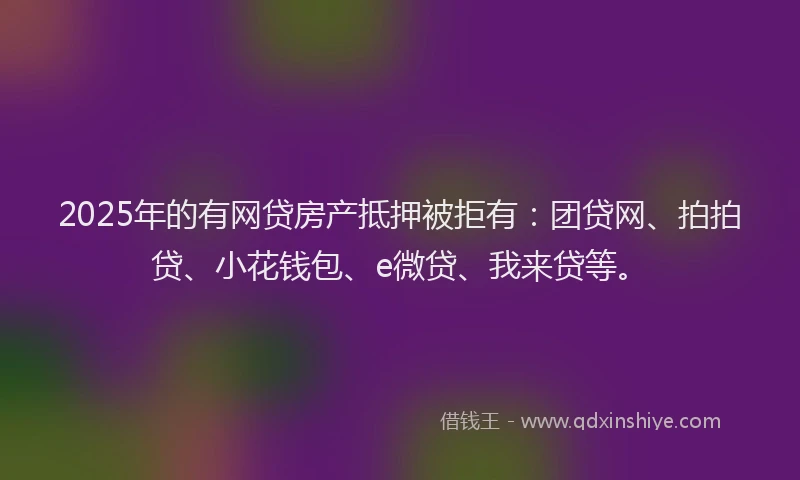 2025年的有网贷房产抵押被拒有：团贷网、拍拍贷、小花钱包、e微贷、我来贷等。