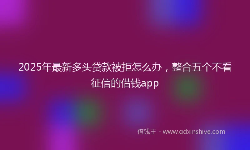 2025年最新多头贷款被拒怎么办，整合五个不看征信的借钱app