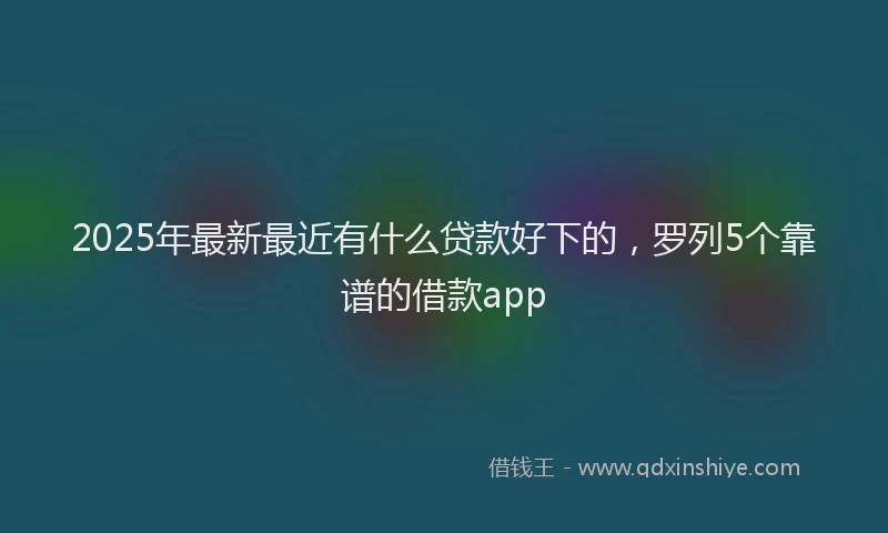 2025年最新最近有什么贷款好下的，罗列5个靠谱的借款app