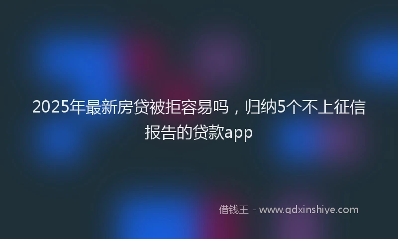 2025年最新房贷被拒容易吗，归纳5个不上征信报告的贷款app