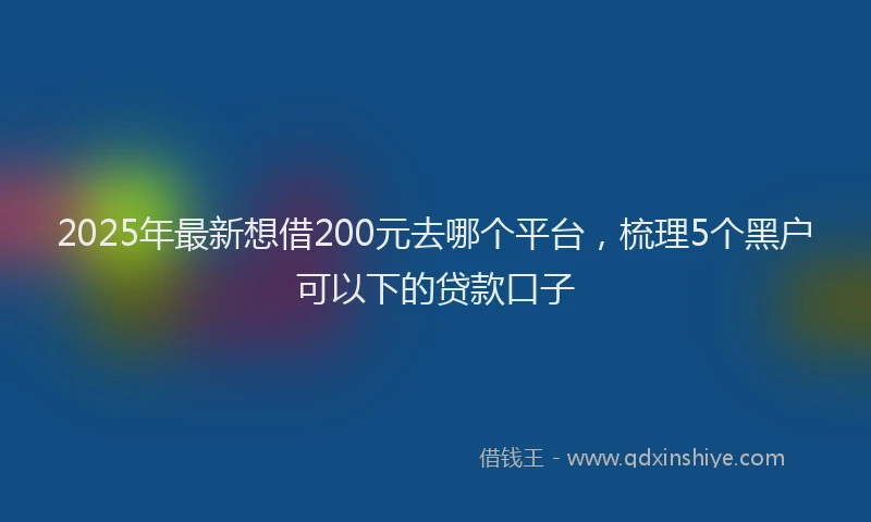 2025年最新想借200元去哪个平台，梳理5个黑户可以下的贷款口子