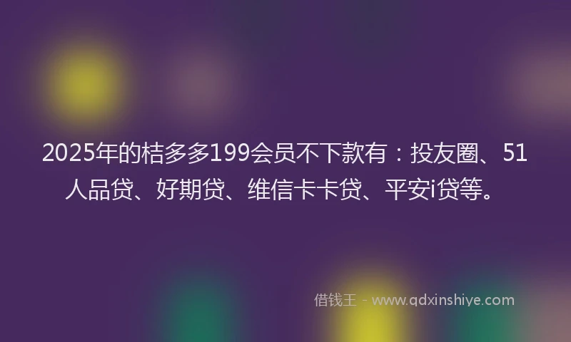 2025年的桔多多199会员不下款有：投友圈、51人品贷、好期贷、维信卡卡贷、平安i贷等。