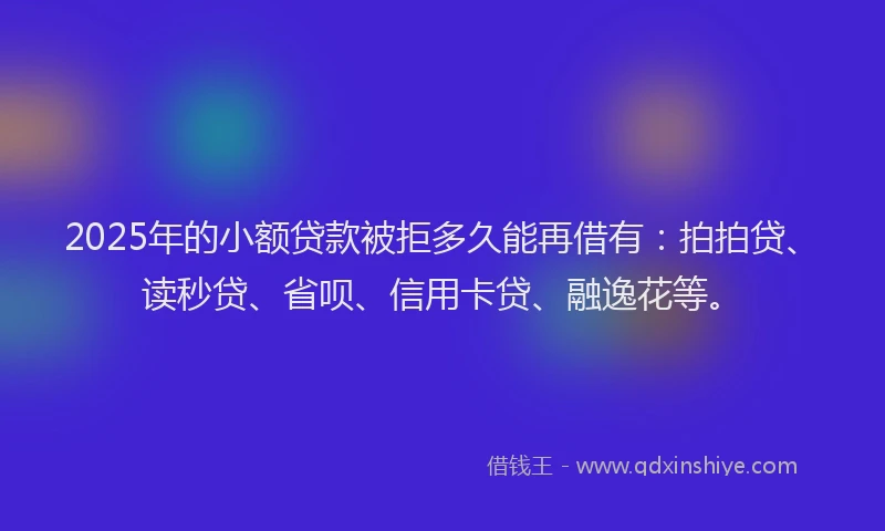 2025年的小额贷款被拒多久能再借有：拍拍贷、读秒贷、省呗、信用卡贷、融逸花等。