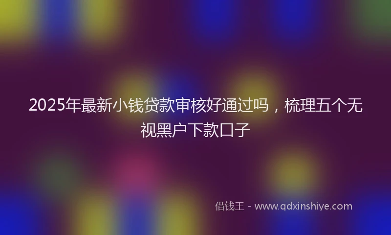 2025年最新小钱贷款审核好通过吗，梳理五个无视黑户下款口子