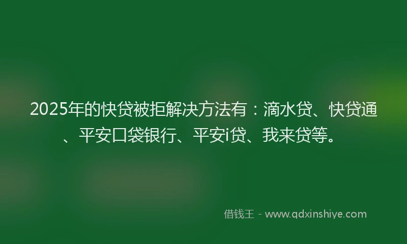 2025年的快贷被拒解决方法有：滴水贷、快贷通、平安口袋银行、平安i贷、我来贷等。