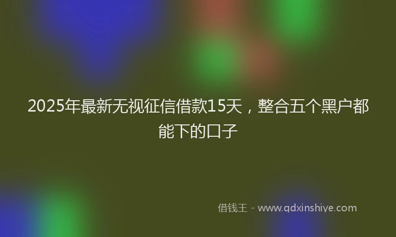 2025年最新无视征信借款15天，整合五个黑户都能下的口子