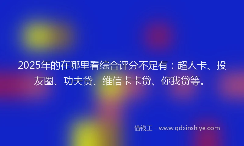 2025年的在哪里看综合评分不足有：超人卡、投友圈、功夫贷、维信卡卡贷、你我贷等。