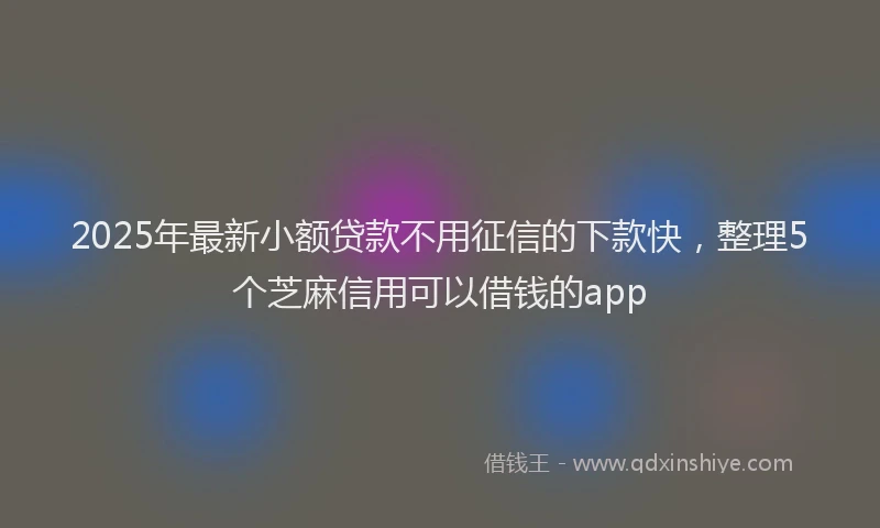 2025年最新小额贷款不用征信的下款快，整理5个芝麻信用可以借钱的app