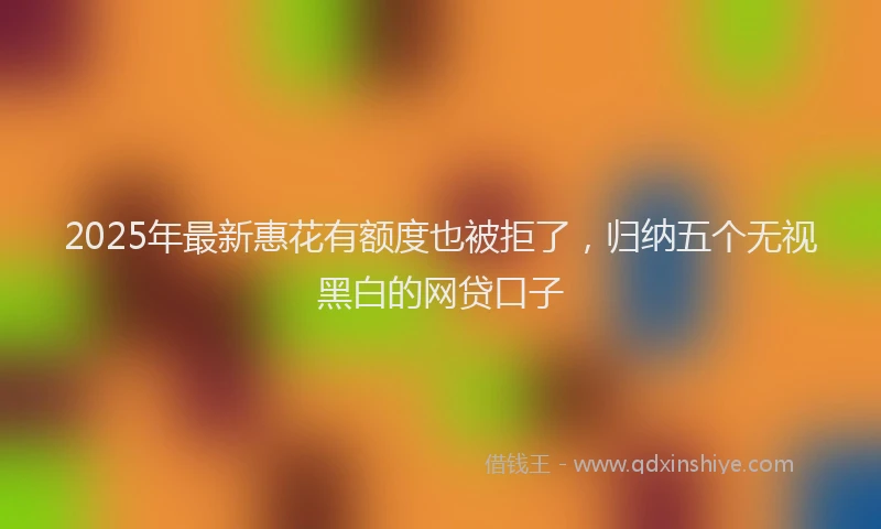 2025年最新惠花有额度也被拒了，归纳五个无视黑白的网贷口子