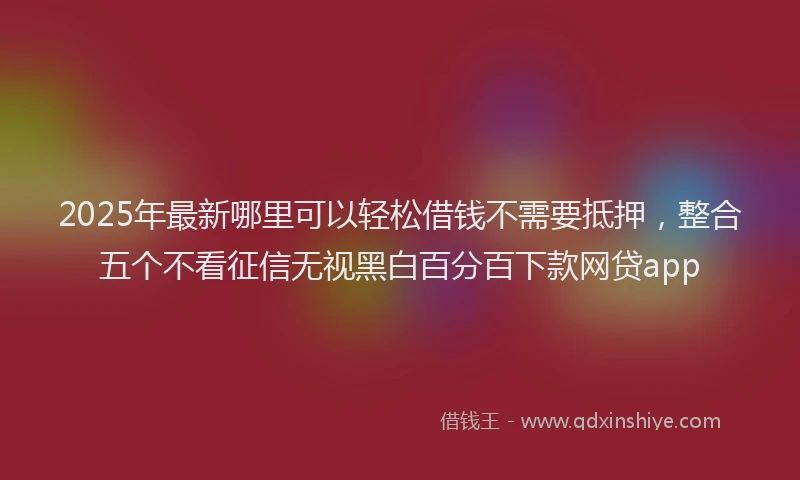 2025年最新哪里可以轻松借钱不需要抵押，整合五个不看征信无视黑白百分百下款网贷app