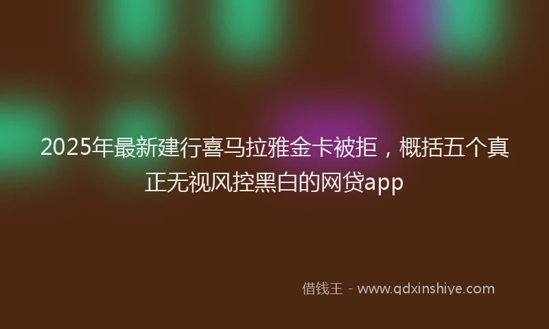 2025年最新建行喜马拉雅金卡被拒，概括五个真正无视风控黑白的网贷app