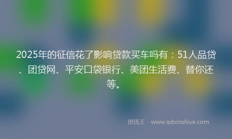2025年的征信花了影响贷款买车吗有：51人品贷、团贷网、平安口袋银行、美团生活费、替你还等。