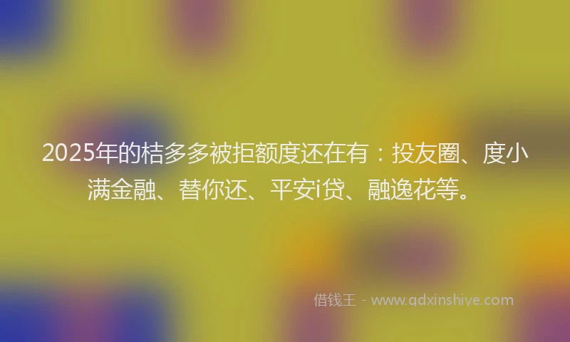 2025年的桔多多被拒额度还在有：投友圈、度小满金融、替你还、平安i贷、融逸花等。