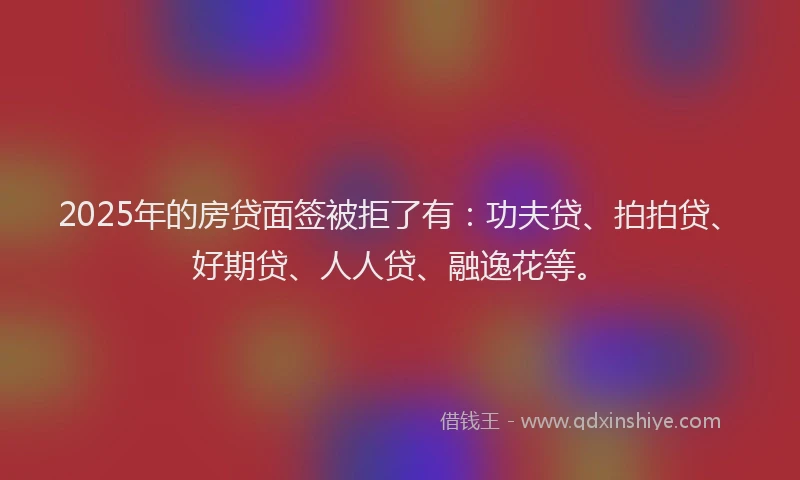 2025年的房贷面签被拒了有：功夫贷、拍拍贷、好期贷、人人贷、融逸花等。