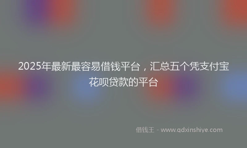 2025年最新最容易借钱平台，汇总五个凭支付宝花呗贷款的平台