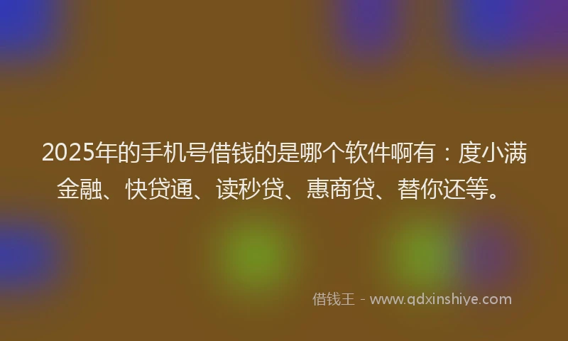 2025年的手机号借钱的是哪个软件啊有：度小满金融、快贷通、读秒贷、惠商贷、替你还等。