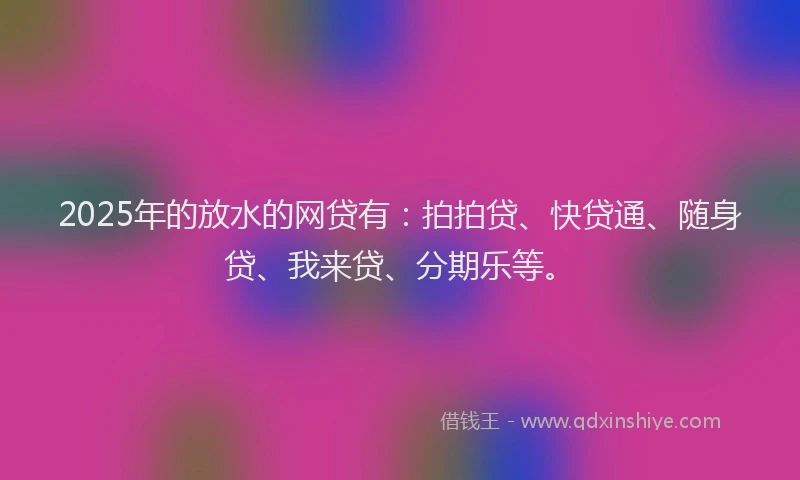 2025年的放水的网贷有：拍拍贷、快贷通、随身贷、我来贷、分期乐等。