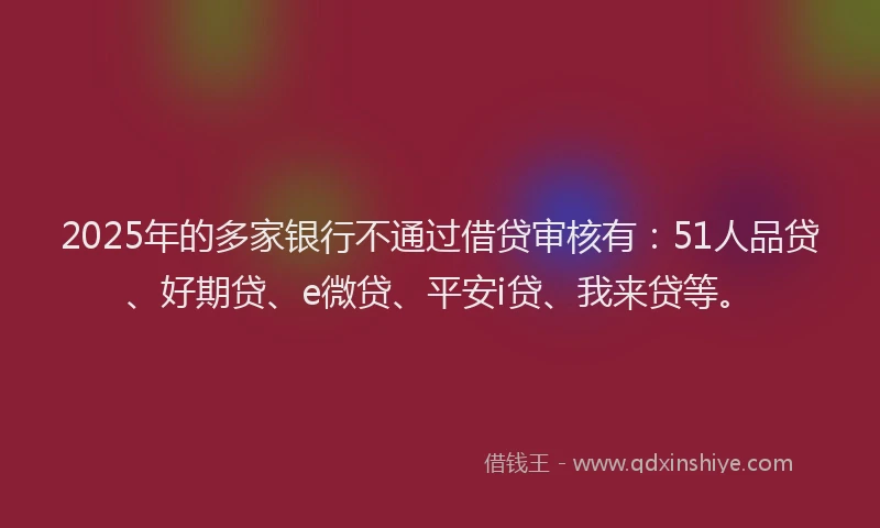 2025年的多家银行不通过借贷审核有：51人品贷、好期贷、e微贷、平安i贷、我来贷等。