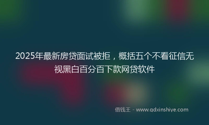 2025年最新房贷面试被拒，概括五个不看征信无视黑白百分百下款网贷软件